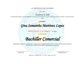 LA REPUBLICA DE COLOMBIA
                                             Y en su nombre


                                       Academia la Salle
AUTORIZADA POR EL MINISTERIO DE EDUCACIÓN NACIONAL, SEGÚN RESOLUCIÓN NO. 2108 DEL 18 DE JUNIO DE
                                             2008

                                             CONFIERE A


              Gina Samantha Martinez Lopez
                          IDENTIFICADO CON T.I NO. 94020401978   DE Bogota

                                            EL TITULO DE



                      Bachiller Comercial
   POR HABER CURSADO Y APROBADO LOS ESTUDIOS CORRESPONDIENTES AL NIVEL DE EDUCACIÓN MEDIA
                     VOCACIONAL, SEGÚN LOS PLANES Y PROGRAMAS VIGENTES



       ____________________                                             _____________________
           RECTOR (A)                                                       SECRETARIO (A)

                              DADO EN BOGOTÁ D.C A 8 DE Febrero DE 2012
 