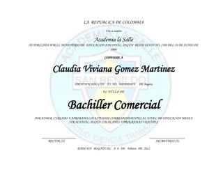 LA REPUBLICA DE COLOMBIA
                                             Y en su nombre


                                       Academia la Salle
AUTORIZADA POR EL MINISTERIO DE EDUCACIÓN NACIONAL, SEGÚN RESOLUCIÓN NO. 2108 DEL 18 DE JUNIO DE
                                             2008

                                             CONFIERE A


             Claudia Viviana Gomez Martinez
                          IDENTIFICADO CON T.I NO. 94050301678   DE Bogota

                                            EL TITULO DE



                      Bachiller Comercial
   POR HABER CURSADO Y APROBADO LOS ESTUDIOS CORRESPONDIENTES AL NIVEL DE EDUCACIÓN MEDIA
                     VOCACIONAL, SEGÚN LOS PLANES Y PROGRAMAS VIGENTES



       ____________________                                             _____________________
           RECTOR (A)                                                       SECRETARIO (A)

                              DADO EN BOGOTÁ D.C A 8 DE Febrero DE 2012
 