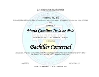 LA REPUBLICA DE COLOMBIA
                                             Y en su nombre


                                       Academia la Salle
AUTORIZADA POR EL MINISTERIO DE EDUCACIÓN NACIONAL, SEGÚN RESOLUCIÓN NO. 2108 DEL 18 DE JUNIO DE
                                             2008

                                             CONFIERE A


                 Maria Catalina De la oz Polo
                          IDENTIFICADO CON T.I NO. 95040801236   DE Bogota

                                            EL TITULO DE



                      Bachiller Comercial
   POR HABER CURSADO Y APROBADO LOS ESTUDIOS CORRESPONDIENTES AL NIVEL DE EDUCACIÓN MEDIA
                     VOCACIONAL, SEGÚN LOS PLANES Y PROGRAMAS VIGENTES



       ____________________                                             _____________________
           RECTOR (A)                                                       SECRETARIO (A)

                              DADO EN BOGOTÁ D.C A 8 DE Febrero DE 2012
 