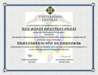 LA UNIVERsIDAD central de Bogotá d. c., confiere a

            ANA MARÍA GONZÁLEZ ORTIZ
                        Identificado con número de ciudadanía n°
                                    95031406359
 Por haber cumplido con los requisitos establecidos, durante sus 10 semestres de
                             duración, en el programa

      ADMINISTRACIÓN DE EMPRESAS
Concediendo el grado con todos los honores este diploma es expedido en bogotá d. c.
                   a los 7 días del mes de febrero del año 2012




           CARLOS ANDRADE                           ALEJANDRA GARCÍA
                 DECANO                                SECRETARIA
 