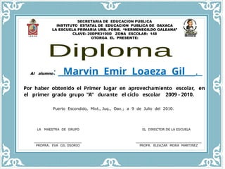 SECRETARIA DE EDUCACION PUBLICA
INSTITUTO ESTATAL DE EDUCACION PUBLICA DE OAXACA
LA ESCUELA PRIMARIA URB. FORM. “HERMENEGILDO GALEANA”
CLAVE: 20DPR3100D ZONA ESCOLAR: 148
OTORGA EL PRESENTE:
Al alumno: Marvin Emir Loaeza Gil .
Por haber obtenido el Primer lugar en aprovechamiento escolar, en
el primer grado grupo “A” durante el ciclo escolar 2009 - 2010.
Puerto Escondido, Mixt., Juq., Oax.; a 9 de Julio del 2010.
LA MAESTRA DE GRUPO EL DIRECTOR DE LA ESCUELA
________________________ _________________________________
PROFRA. EVA GIL OSORIO PROFR. ELEAZAR MORA MARTINEZ
 