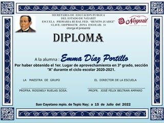 SECRETARIA DE EDUCACION PUBLICA
DEL ESTADO DE NAYARIT
ESCUELA PRIMARIA RURAL FED. “BENITO JUAREZ”
CLAVE: 18DPR0447M ZONA ESCOLAR: 10
otorga el presente
DIPLOMA
A la alumna : Emma Díaz Portillo
Por haber obtenido el 1er. Lugar de aprovechamiento en 3º grado, sección
“A” durante el ciclo escolar 2020-2021.
San Cayetano mpio. de Tepic Nay; a 15 de Julio del 2022
LA MAESTRA DE GRUPO EL DIRECTOR DE LA ESCUELA
__________________________ _________________________________
PROFRA. ROSINELY RUELAS SOSA. PROFR. JOSÉ FELIX BELTRAN AMPARO
 