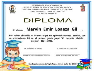 SECRETARIA DE EDUCACION PUBLICA
INSTITUTO ESTATAL DE EDUCACION PUBLICA DE OAXACA
LA ESCUELA PRIMARIA URB. FORM. “HERMENEGILDO GALEANA”
CLAVE: 20DPR3100D ZONA ESCOLAR: 148
OTORGA EL PRESENTE:
Al alumno: Marvin Emir Loaeza Gil .
Por haber obtenido el Primer lugar en aprovechamiento escolar, con
un promedio de 9.8 en el primer grado grupo “A” durante el ciclo
escolar 2021 - 2022.
San Cayetano mpio. de Tepic Nay; a 15 de Julio del 2022
LA MAESTRA DE GRUPO EL DIRECTOR DE LA ESCUELA
________________________________ _____________________________
PROFRA. MA. DE JESUS RAMIREZ BAUTISTA PROFR. ELEAZAR MORA MARTINEZ
 