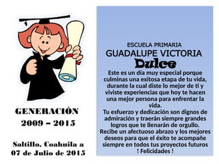 ESCUELA PRIMARIA
GUADALUPE VICTORIA
Dulce
Este es un día muy especial porque
culminas una exitosa etapa de tu vida,
durante la cual diste lo mejor de ti y
viviste experiencias que hoy te hacen
una mejor persona para enfrentar la
vida.
Tu esfuerzo y dedicación son dignos de
admiración y traerán siempre grandes
logros que te llenarán de orgullo.
Recibe un afectuoso abrazo y los mejores
deseos para que el éxito te acompañe
siempre en todos tus proyectos futuros
! Felicidades !
GENERACIÓN
2009 – 2015
Saltillo, Coahuila a
07 de Julio de 2015
 