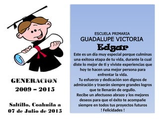 ESCUELA PRIMARIA
GUADALUPE VICTORIA
Edgar
Este es un día muy especial porque culminas
una exitosa etapa de tu vida, durante la cual
diste lo mejor de ti y viviste experiencias que
hoy te hacen una mejor persona para
enfrentar la vida.
Tu esfuerzo y dedicación son dignos de
admiración y traerán siempre grandes logros
que te llenarán de orgullo.
Recibe un afectuoso abrazo y los mejores
deseos para que el éxito te acompañe
siempre en todos tus proyectos futuros
! Felicidades !
GENERACIÓN
2009 – 2015
Saltillo, Coahuila a
07 de Julio de 2015
 