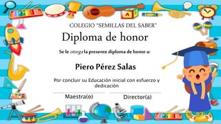 Diploma de honor
Piero Pérez Salas
COLEGIO “SEMILLAS DEL SABER"
Por concluir su Educación inicial con esfuerzo y
dedicación
Maestra(o) Director(a)
Se le otorga la presentediploma de honor a:
 