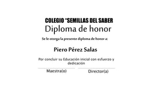 Diploma de honor
Piero Pérez Salas
COLEGIO “SEMILLAS DEL SABER
Por concluir su Educación inicial con esfuerzo y
dedicación
Maestra(o) Director(a)
Se le otorga la presentediploma de honor a:
 