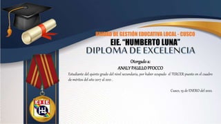 UNIDAD DE GESTIÓN EDUCATIVA LOCAL - CUSCO
EIE. “HUMBERTO LUNA”
Otorgadoa:
ANALY PAULLOPFOCCO
Estudiante del quinto grado del nivel secundaria, por haber ocupado el TERCER puesto en el cuadro
de méritos del año 2017 al 2021 .
Cusco, 19 de ENERO del 2022.
 