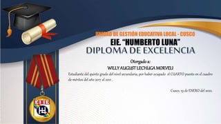 UNIDAD DE GESTIÓN EDUCATIVA LOCAL - CUSCO
EIE. “HUMBERTO LUNA”
Otorgadoa:
WILLYAUGUSTLECHUGAMORVELI
Estudiante del quinto grado del nivel secundaria, por haber ocupado el CUARTO puesto en el cuadro
de méritos del año 2017 al 2021 .
Cusco, 19 de ENERO del 2022.
 
