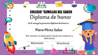 Diploma de honor
Piero Pérez Salas
COLEGIO “SEMILLAS DEL SABER
Por concluir su Educación inicial con esfuerzo y
dedicación
Maestra(o) Director(a)
Se le otorga la presente diploma de honor a:
 