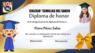 Diploma de honor
Piero Pérez Salas
COLEGIO “SEMILLAS DEL SABER
Por concluir su Educación inicial con esfuerzo y
dedicación
Maestra(o) Director(a)
Se le otorga la presente diploma de honor a:
 