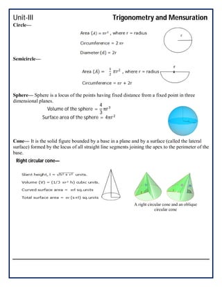 Unit-III Trigonometry and Mensuration
Circle—
Semicircle—
Sphere— Sphere is a locus of the points having fixed distance from a fixed point in three
dimensional planes.
Cone— It is the solid figure bounded by a base in a plane and by a surface (called the lateral
surface) formed by the locus of all straight line segments joining the apex to the perimeter of the
base.
Volume of the sphere =
4
3
πr
Surface area of the sphere = 4πr
A right circular cone and an oblique
circular cone
Right circular cone—
 