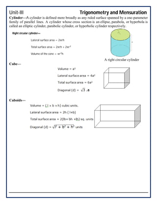 Unit-III Trigonometry and Mensuration
Cylinder—A cylinder is defined more broadly as any ruled surface spanned by a one-parameter
family of parallel lines. A cylinder whose cross section is an ellipse, parabola, or hyperbola is
called an elliptic cylinder, parabolic cylinder, or hyperbolic cylinder respectively.
A right circular cylinder
Cube—
Cuboids—
Right circular cylinder—
Lateral surface area = 2πrh
Total surface area = 2πrh + 2πr
Volume of the cone = πr h
 