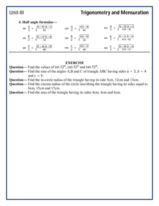 Unit-III Trigonometry and Mensuration
4. Half angle formulae—
EXERCISE
Question— Find the values of sin 72 , cos 72 and tan 72 .
Question— Find the sine of the angles A,B and C of triangle ABC having sides = 3, = 4
and = 5.
Question— Find the in-circle radius of the triangle having its side 5cm, 12cm and 13cm.
Question— Find the circum radius of the circle inscribing the triangle having its sides equal to
8cm, 15cm and 17cm.
Question— Find the area of the triangle having its sides 4cm, 4cm and 6cm.
 