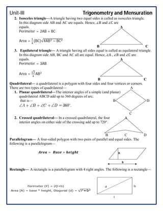 Unit-III Trigonometry and Mensuration
2. Isosceles triangle—A triangle having two equal sides is called as isosceles triangle.
In this diagram side AB and AC are equals. Hence, ∠B and ∠C are
equals. A
Perimeter = 2AB + BC
Area = (BC)√4AB − BC
B C
3. Equilateral triangle— A triangle having all sides equal is called as equilateral triangle.
In this diagram side AB, BC and AC all are equal. Hence, ∠A , ∠B and ∠C are
equals. A
Perimeter = 3AB
Area =
√
AB
B C
Quadrilateral— a quadrilateral is a polygon with four sides and four vertices or corners.
There are two types of quadrilateral— A
1. Planar quadrilateral—The interior angles of a simple (and planar)
quadrilateral ABCD add up to 360 degrees of arc,
that is— B D
C
2. Crossed quadrilateral— In a crossed quadrilateral, the four A
interior angles on either side of the crossing add up to 720°.
B C D
Parallelogram— A four-sided polygon with two pairs of parallel and equal sides. The
following is a parallelogram—
= ×
Rectangle— A rectangle is a parallelogram with 4 right angles. The following is a rectangle—
h
b
 