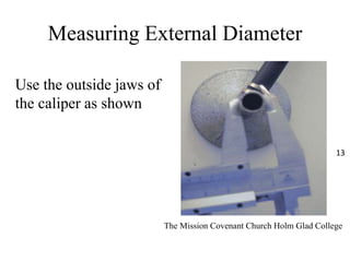 Measuring External Diameter
Use the outside jaws of
the caliper as shown
The Mission Covenant Church Holm Glad College
13
 