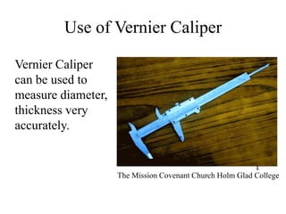 Use of Vernier Caliper
Vernier Caliper
can be used to
measure diameter,
thickness very
accurately.
The Mission Covenant Church Holm Glad College
1
 