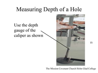 Measuring Depth of a Hole
Use the depth
gauge of the
caliper as shown
The Mission Covenant Church Holm Glad College
15
 