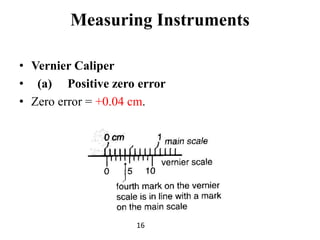 Measuring Instruments
• Vernier Caliper
• (a) Positive zero error
• Zero error = +0.04 cm.
16
 