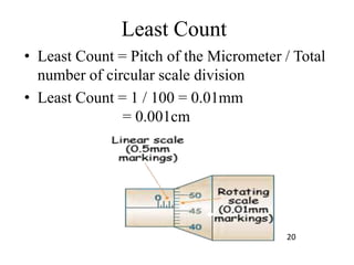 Least Count
• Least Count = Pitch of the Micrometer / Total
number of circular scale division
• Least Count = 1 / 100 = 0.01mm
= 0.001cm
20
 
