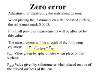 Zero error
Adjustment or Calibrating the instrument to zero:
When placing the instrument on a flat polished surface,
the scale must mark 0.00 D.
If not, all previous measurements will be affected by
this value.
The measurement will be a result of the following
equation:
Psur: Value given by spherometer when place on flat
surface.
Psph: Value given by spherometer when placed on one of
the curved surfaces of the lens.
surPspherePP 
 