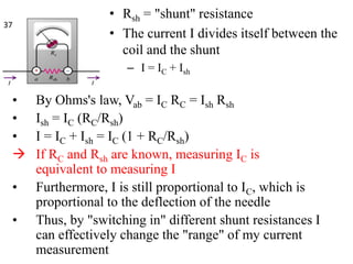 • Rsh = "shunt" resistance
• The current I divides itself between the
coil and the shunt
– I = IC + Ish
• By Ohms's law, Vab = IC RC = Ish Rsh
• Ish = IC (RC/Rsh)
• I = IC + Ish = IC (1 + RC/Rsh)
 If RC and Rsh are known, measuring IC is
equivalent to measuring I
• Furthermore, I is still proportional to IC, which is
proportional to the deflection of the needle
• Thus, by "switching in" different shunt resistances I
can effectively change the "range" of my current
measurement
37
 