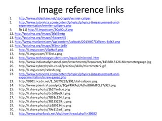 Image reference links
1. http://www.slideshare.net/stootypal/vernier-caliper
2. http://www.tutorvista.com/content/physics/physics-i/measurement-and-
experimentation/vernier-callipers.php
3. To 11) http://i.imgur.com/2QqIQsU.png
12. http://postimg.org/image/56z59zrtp
13. http://postimg.org/image/hkbzgwhi5
14. http://www.muelaner.com/wp-content/uploads/2013/07/Calipers-Bolt2.png
15. http://postimg.org/image/8f3mn1e3h
16. http://i.imgur.com/V5pHuiR.png
17. http://i.imgur.com/7TShrLa.png
18. http://www.technologystudent.com/equip1/microm1.htm
19. http://www.indiastudychannel.com/attachments/Resources/143680-5126-Micrometergauge.jpg
20. http://www.cyberphysics.co.uk/practical/skills/micrometer2.gif
21. http://i.imgur.com/cxlIcvh.png
22. http://www.tutorvista.com/content/physics/physics-i/measurement-and-
experimentation/screw-gauge.php
23. http://0801.nccdn.net/1_5/2ff/292/391/dial-calipers.png
24. http://www.pixentral.com/pics/1CpY49KAqUFdhu88HhJTCL87z92J.png
25. http://i.share.pho.to/1b2ffae6_o.png
26. http://i.share.pho.to/dc6d8ee9_l.png
27. http://i.share.pho.to/7891c224_l.png
28. http://i.share.pho.to/38135259_o.png
29. http://i.share.pho.to/cb289234_o.png
30. http://i.share.pho.to/79e115ad_l.png
31. http://www.phys4arab.net/vb/showthread.php?t=30682
 