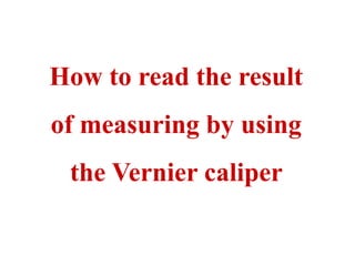 How to read the result
of measuring by using
the Vernier caliper
 