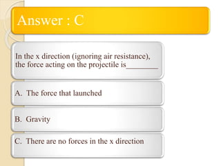 Answer : C
In the x direction (ignoring air resistance),
the force acting on the projectile is________
A. The force that launched
B. Gravity
C. There are no forces in the x direction
 