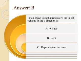 Answer: B
If an object is shot horizontally, the initial
velocity in the y direction is_____________
A. 9.8 m/s
B. Zero
C. Dependent on the time
 