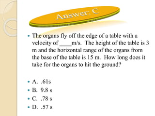  The organs fly off the edge of a table with a
velocity of ____m/s. The height of the table is 3
m and the horizontal range of the organs from
the base of the table is 15 m. How long does it
take for the organs to hit the ground?
 A. .61s
 B. 9.8 s
 C. .78 s
 D. .57 s
 