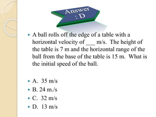 A ball rolls off the edge of a table with a
horizontal velocity of ___ m/s. The height of
the table is 7 m and the horizontal range of the
ball from the base of the table is 15 m. What is
the initial speed of the ball.
 A. 35 m/s
 B. 24 m./s
 C. 32 m/s
 D. 13 m/s
 