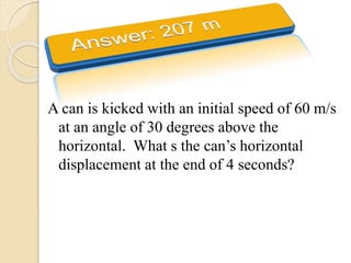 A can is kicked with an initial speed of 60 m/s
at an angle of 30 degrees above the
horizontal. What s the can’s horizontal
displacement at the end of 4 seconds?
 
