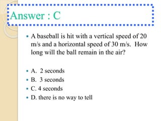 Answer : C
 A baseball is hit with a vertical speed of 20
m/s and a horizontal speed of 30 m/s. How
long will the ball remain in the air?
 A. 2 seconds
 B. 3 seconds
 C. 4 seconds
 D. there is no way to tell
 
