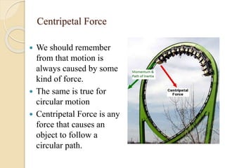 Centripetal Force
 We should remember
from that motion is
always caused by some
kind of force.
 The same is true for
circular motion
 Centripetal Force is any
force that causes an
object to follow a
circular path.
 