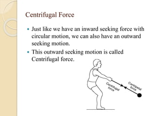 Centrifugal Force
 Just like we have an inward seeking force with
circular motion, we can also have an outward
seeking motion.
 This outward seeking motion is called
Centrifugal force.
 