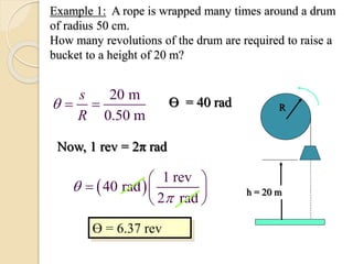 Example 1: A rope is wrapped many times around a drum
of radius 50 cm.
How many revolutions of the drum are required to raise a
bucket to a height of 20 m?
h = 20 m
RƟ = 40 rad
Now, 1 rev = 2π rad
Ɵ = 6.37 rev
 
1 rev
40 rad
2 rad
 
  
 


20 m
0.50 m
s
R
 
 