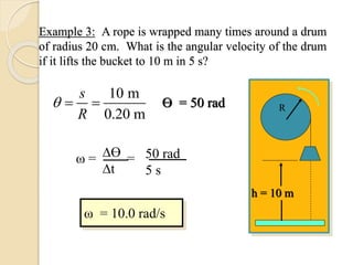 Example 3: A rope is wrapped many times around a drum
of radius 20 cm. What is the angular velocity of the drum
if it lifts the bucket to 10 m in 5 s?
h = 10 m
R
ω = 10.0 rad/s
ω = =Ɵ
t
50 rad
5 s
Ɵ = 50 rad
10 m
0.20 m
s
R
 
 