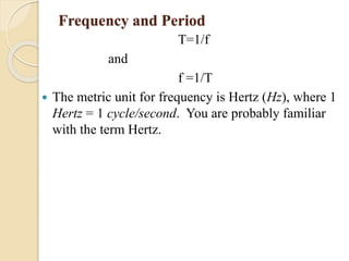 Frequency and Period
T=1/f
and
f =1/T
 The metric unit for frequency is Hertz (Hz), where 1
Hertz = 1 cycle/second. You are probably familiar
with the term Hertz.
 