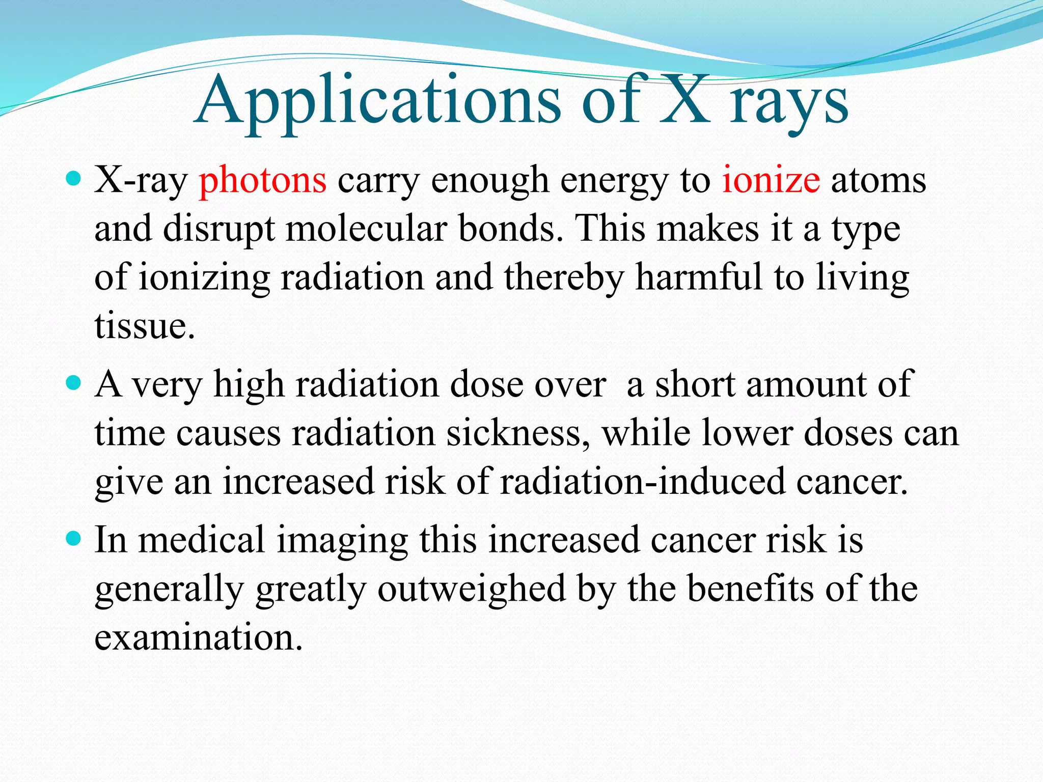 Applications of X rays
 X-ray photons carry enough energy to ionize atoms
and disrupt molecular bonds. This makes it a type
of ionizing radiation and thereby harmful to living
tissue.
 A very high radiation dose over a short amount of
time causes radiation sickness, while lower doses can
give an increased risk of radiation-induced cancer.
 In medical imaging this increased cancer risk is
generally greatly outweighed by the benefits of the
examination.
 