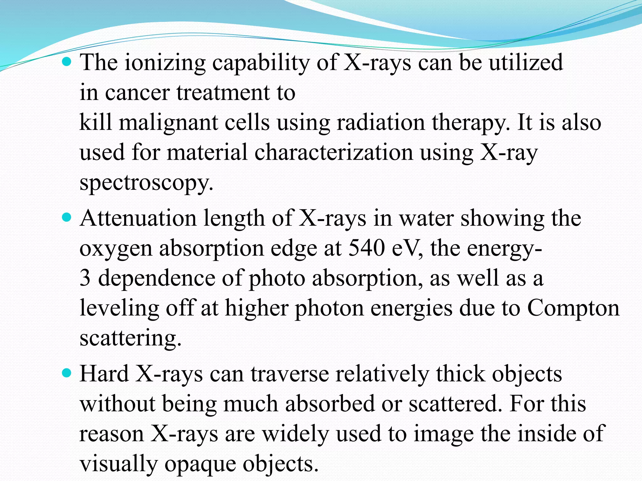  The ionizing capability of X-rays can be utilized
in cancer treatment to
kill malignant cells using radiation therapy. It is also
used for material characterization using X-ray
spectroscopy.
 Attenuation length of X-rays in water showing the
oxygen absorption edge at 540 eV, the energy-
3 dependence of photo absorption, as well as a
leveling off at higher photon energies due to Compton
scattering.
 Hard X-rays can traverse relatively thick objects
without being much absorbed or scattered. For this
reason X-rays are widely used to image the inside of
visually opaque objects.
 