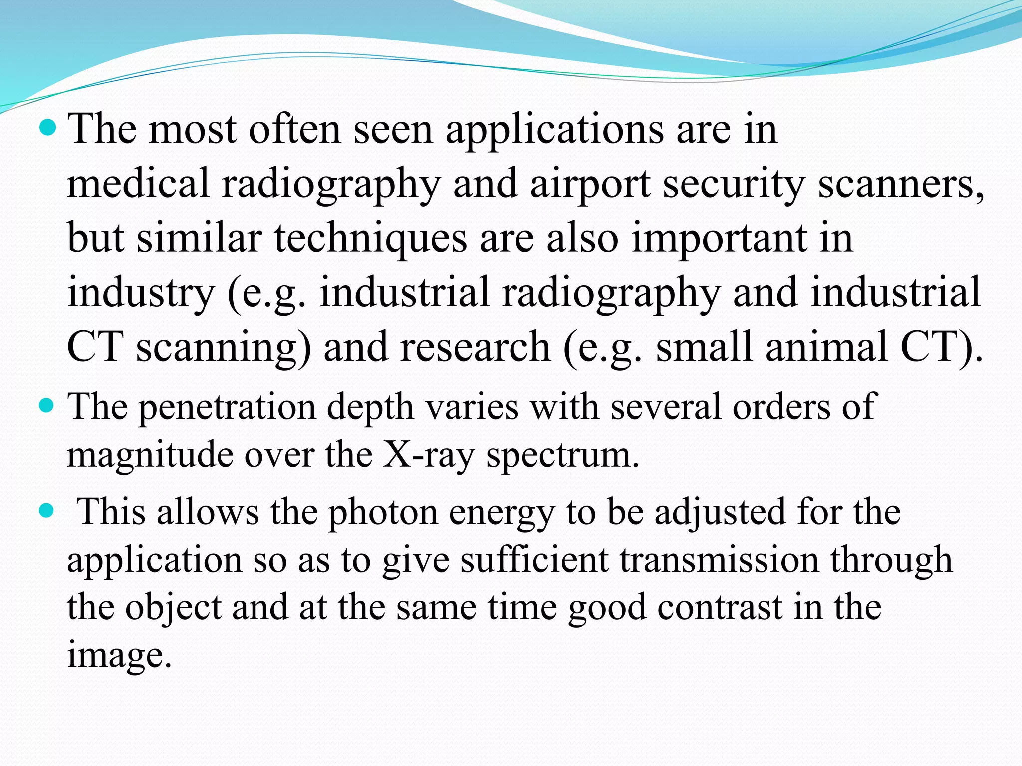  The most often seen applications are in
medical radiography and airport security scanners,
but similar techniques are also important in
industry (e.g. industrial radiography and industrial
CT scanning) and research (e.g. small animal CT).
 The penetration depth varies with several orders of
magnitude over the X-ray spectrum.
 This allows the photon energy to be adjusted for the
application so as to give sufficient transmission through
the object and at the same time good contrast in the
image.
 