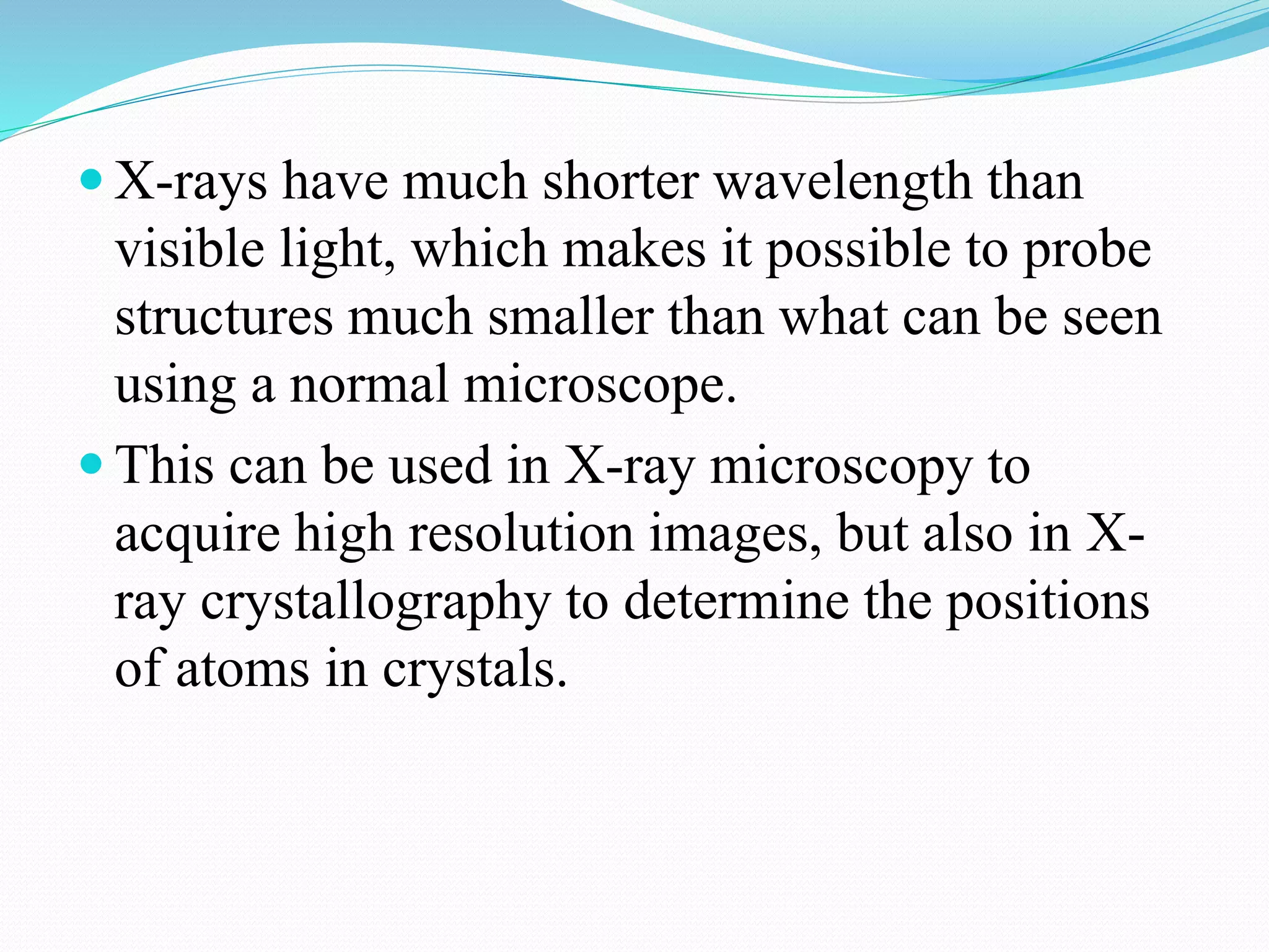  X-rays have much shorter wavelength than
visible light, which makes it possible to probe
structures much smaller than what can be seen
using a normal microscope.
 This can be used in X-ray microscopy to
acquire high resolution images, but also in X-
ray crystallography to determine the positions
of atoms in crystals.
 