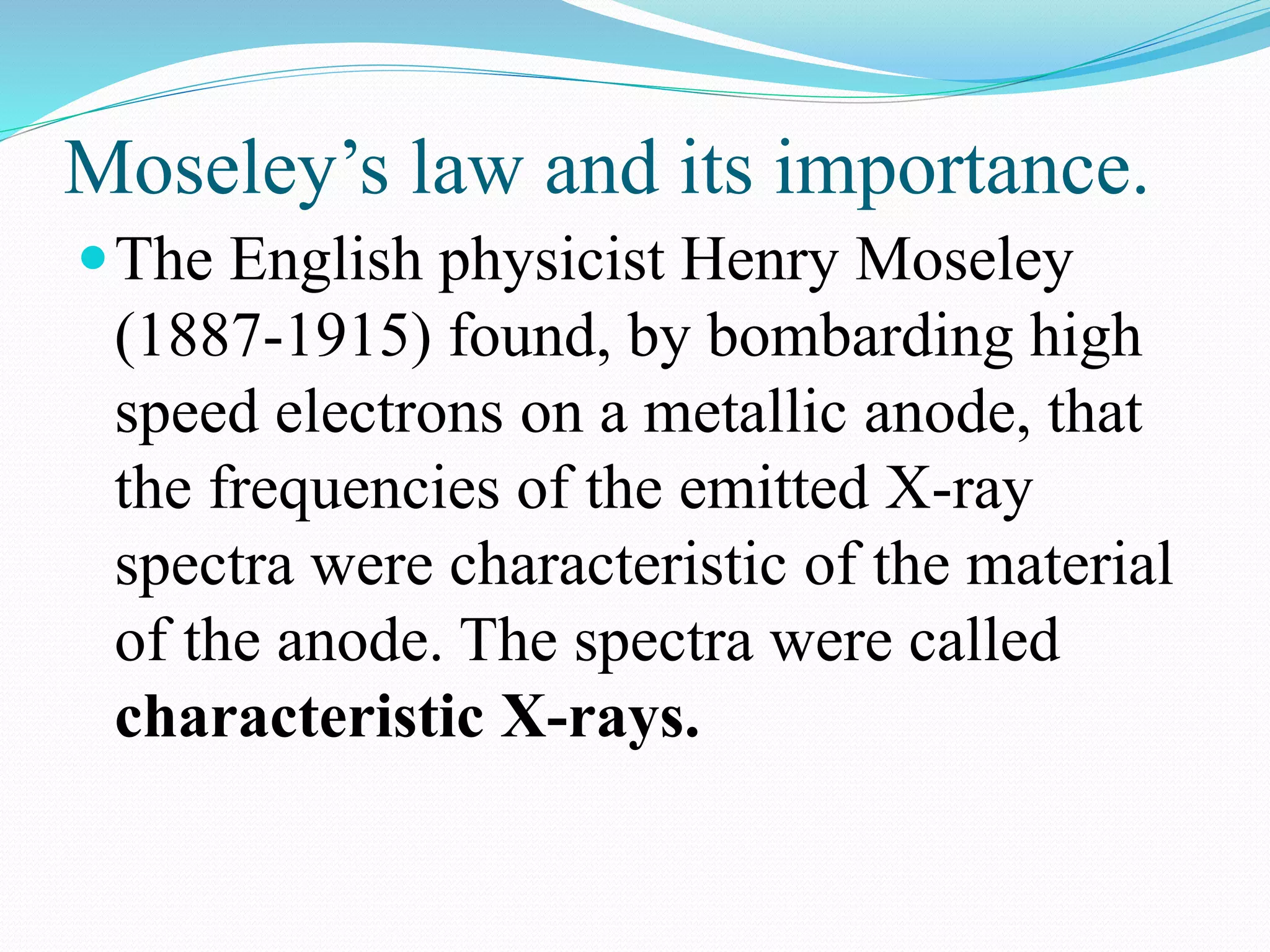Moseley’s law and its importance.
The English physicist Henry Moseley
(1887-1915) found, by bombarding high
speed electrons on a metallic anode, that
the frequencies of the emitted X-ray
spectra were characteristic of the material
of the anode. The spectra were called
characteristic X-rays.
 