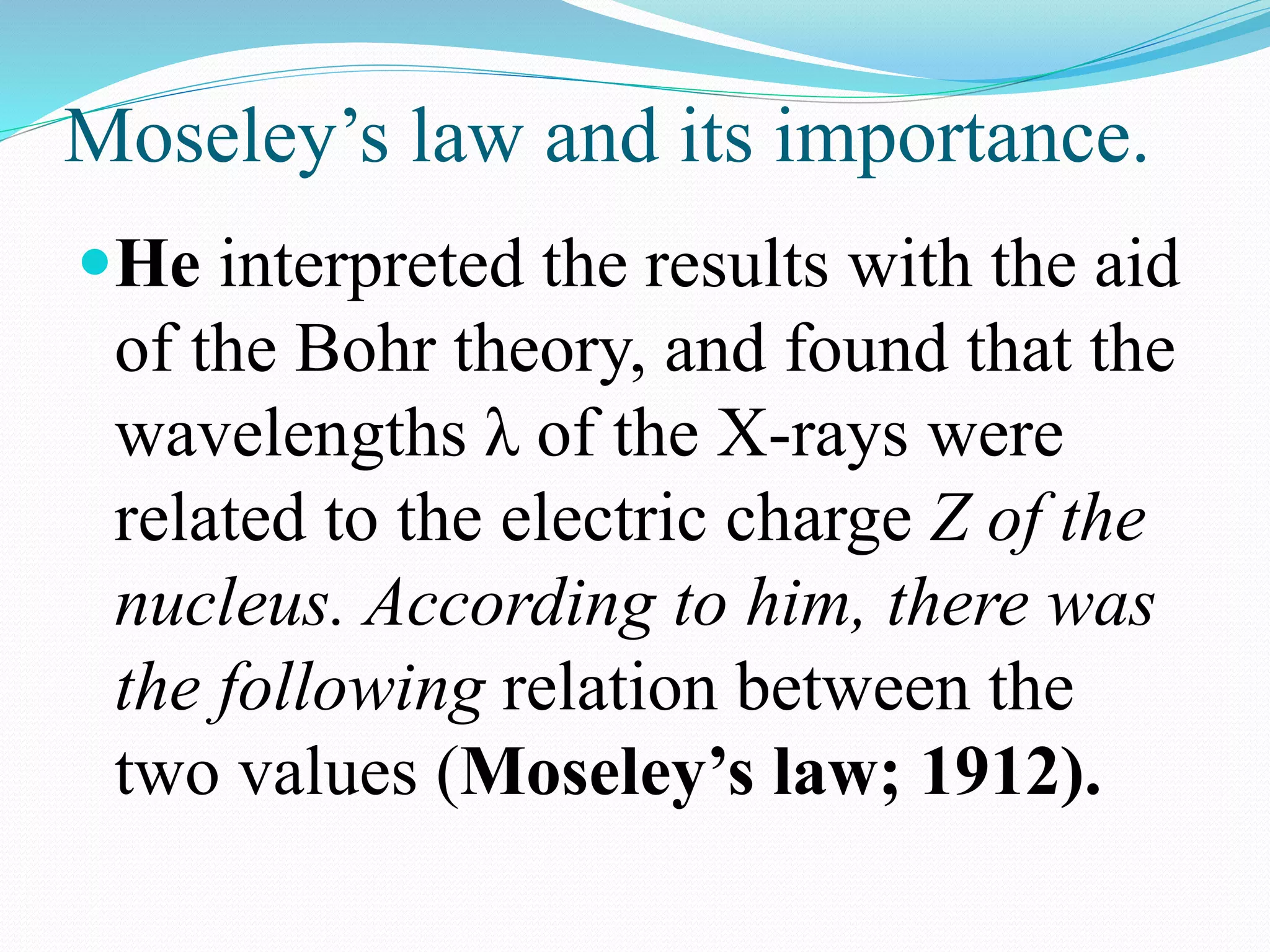 Moseley’s law and its importance.
He interpreted the results with the aid
of the Bohr theory, and found that the
wavelengths λ of the X-rays were
related to the electric charge Z of the
nucleus. According to him, there was
the following relation between the
two values (Moseley’s law; 1912).
 