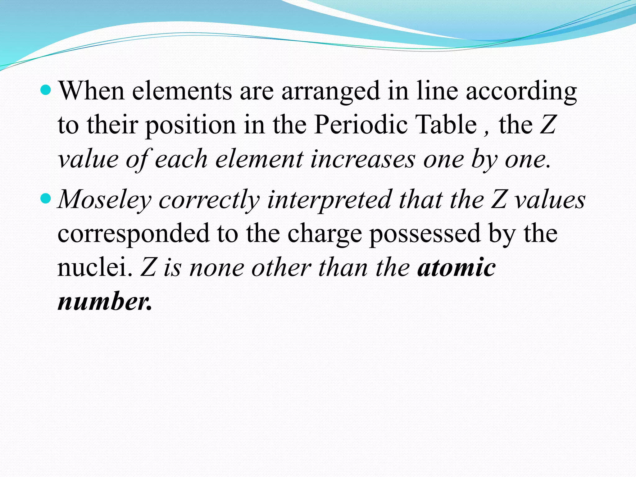  When elements are arranged in line according
to their position in the Periodic Table , the Z
value of each element increases one by one.
 Moseley correctly interpreted that the Z values
corresponded to the charge possessed by the
nuclei. Z is none other than the atomic
number.
 