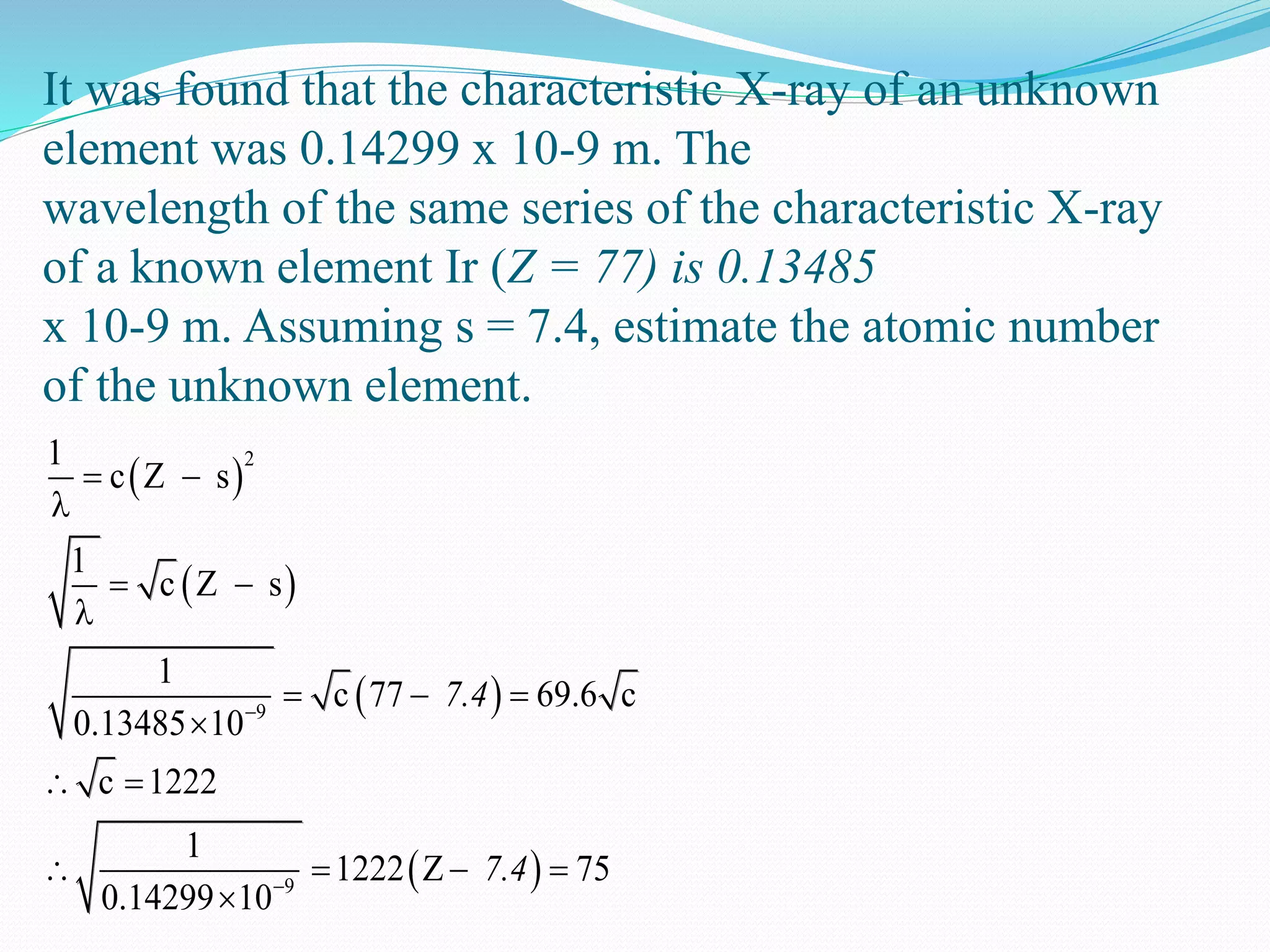 It was found that the characteristic X-ray of an unknown
element was 0.14299 x 10-9 m. The
wavelength of the same series of the characteristic X-ray
of a known element Ir (Z = 77) is 0.13485
x 10-9 m. Assuming s = 7.4, estimate the atomic number
of the unknown element.
 
 
 
 
2
9
9
1
c Z s
1
c Z s
1
c 77 c
0.13485 10
c 1222
1
1
69.6
222 Z
0.14299 10
75
7.4
7.4


 

 

 

 
  



 