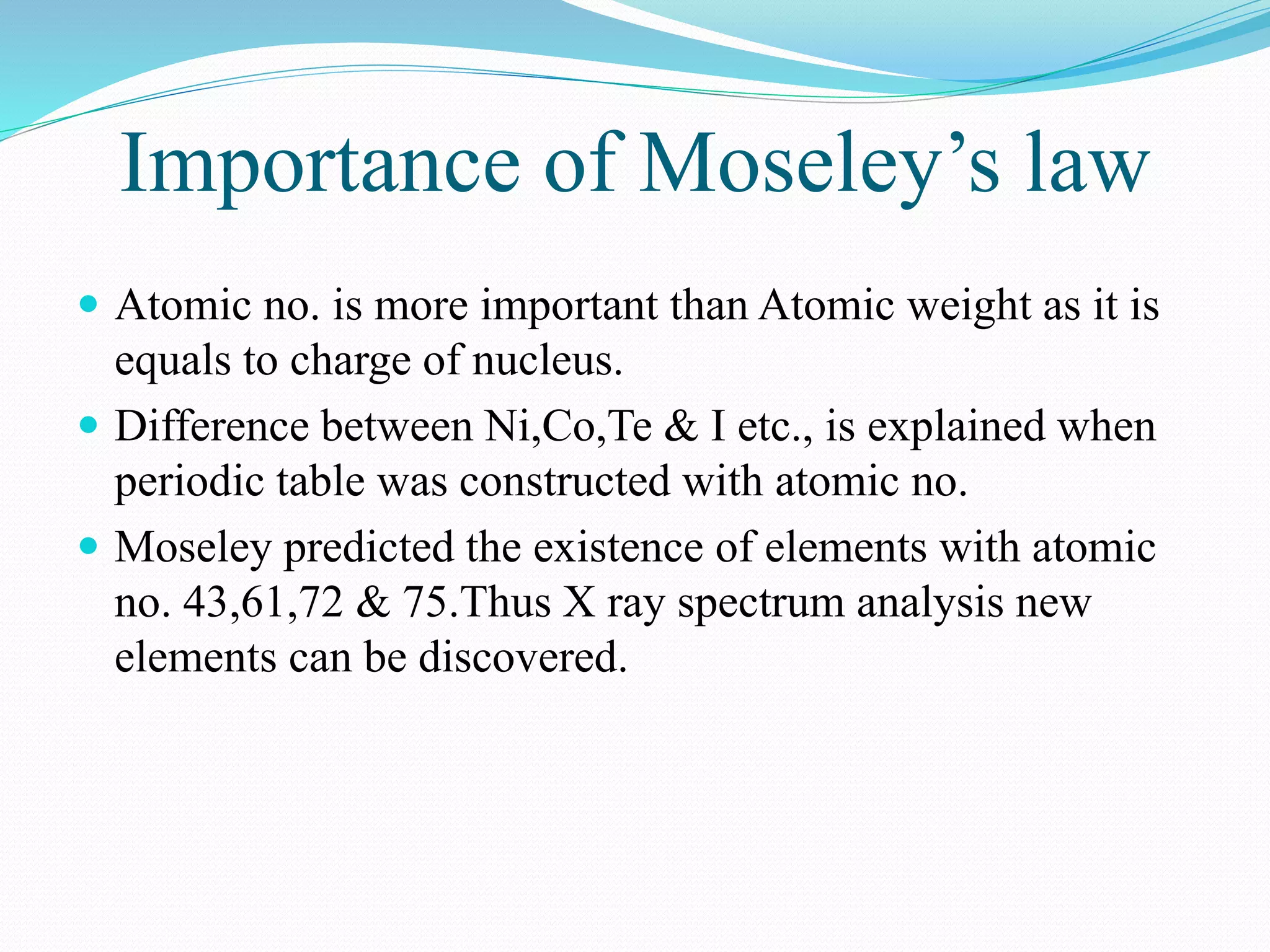 Importance of Moseley’s law
 Atomic no. is more important than Atomic weight as it is
equals to charge of nucleus.
 Difference between Ni,Co,Te & I etc., is explained when
periodic table was constructed with atomic no.
 Moseley predicted the existence of elements with atomic
no. 43,61,72 & 75.Thus X ray spectrum analysis new
elements can be discovered.
 