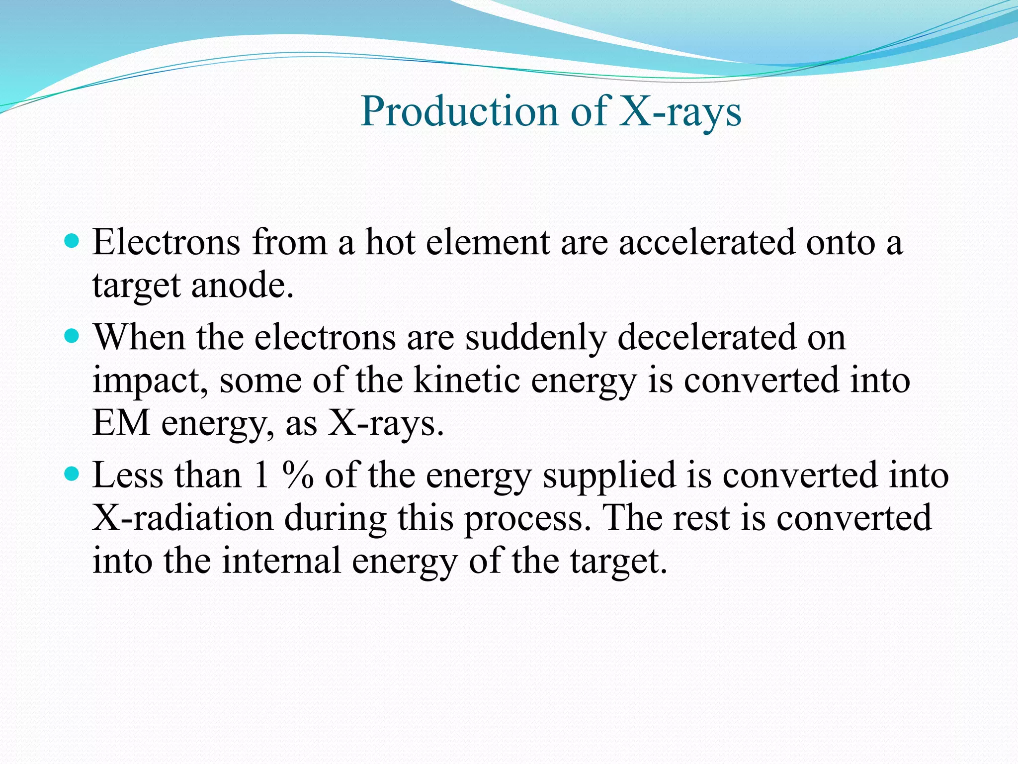 Production of X-rays
 Electrons from a hot element are accelerated onto a
target anode.
 When the electrons are suddenly decelerated on
impact, some of the kinetic energy is converted into
EM energy, as X-rays.
 Less than 1 % of the energy supplied is converted into
X-radiation during this process. The rest is converted
into the internal energy of the target.
 