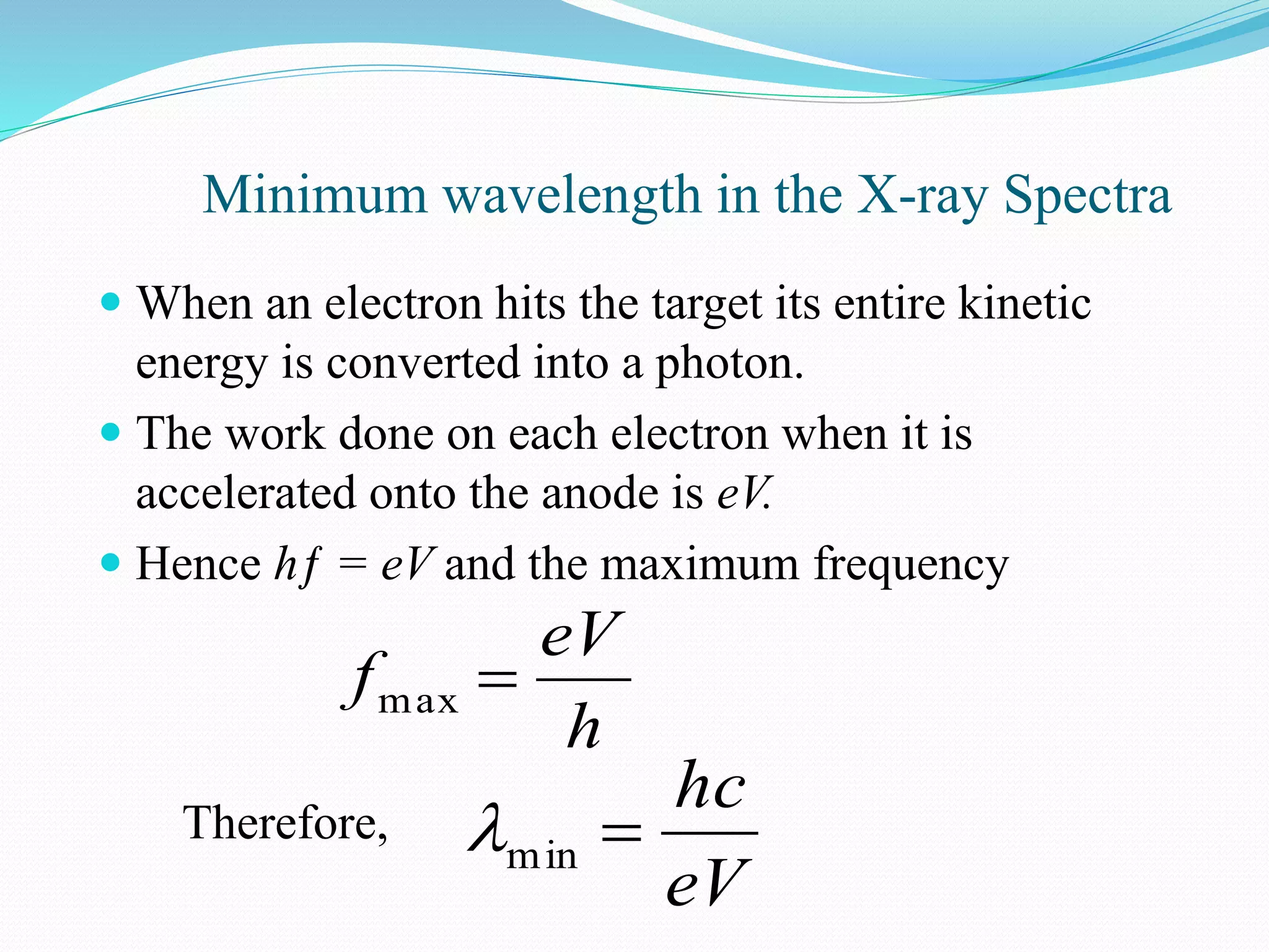 Minimum wavelength in the X-ray Spectra
 When an electron hits the target its entire kinetic
energy is converted into a photon.
 The work done on each electron when it is
accelerated onto the anode is eV.
 Hence hƒ = eV and the maximum frequency
h
eV
f max
Therefore,
eV
hc
min
 